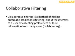 Collaborative Filtering
• Collaborative filtering is a method of making
automatic predictions (filtering) about the interests
of a user by collecting preferences or taste
information from many users (collaborating).
 