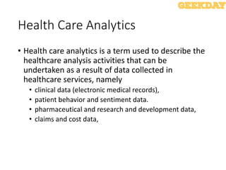 Health Care Analytics
• Health care analytics is a term used to describe the
healthcare analysis activities that can be
undertaken as a result of data collected in
healthcare services, namely
• clinical data (electronic medical records),
• patient behavior and sentiment data.
• pharmaceutical and research and development data,
• claims and cost data,
 