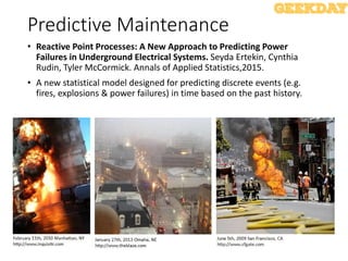 Predictive Maintenance
• Reactive Point Processes: A New Approach to Predicting Power
Failures in Underground Electrical Systems. Seyda Ertekin, Cynthia
Rudin, Tyler McCormick. Annals of Applied Statistics,2015.
• A new statistical model designed for predicting discrete events (e.g.
fires, explosions & power failures) in time based on the past history.
 