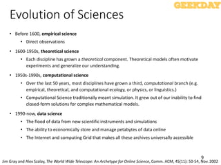 9
Evolution of Sciences
• Before 1600, empirical science
• Direct observations
• 1600-1950s, theoretical science
• Each discipline has grown a theoretical component. Theoretical models often motivate
experiments and generalize our understanding.
• 1950s-1990s, computational science
• Over the last 50 years, most disciplines have grown a third, computational branch (e.g.
empirical, theoretical, and computational ecology, or physics, or linguistics.)
• Computational Science traditionally meant simulation. It grew out of our inability to find
closed-form solutions for complex mathematical models.
• 1990-now, data science
• The flood of data from new scientific instruments and simulations
• The ability to economically store and manage petabytes of data online
• The Internet and computing Grid that makes all these archives universally accessible
Jim Gray and Alex Szalay, The World Wide Telescope: An Archetype for Online Science, Comm. ACM, 45(11): 50-54, Nov. 2002
 