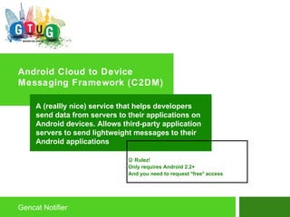 Android Cloud to Device Messaging Framework (C2DM) Gencat Notifier A (reallly nice) service that helps developers send data from servers to their applications on Android devices. Allows third-party application servers to send lightweight messages to their Android applications    Rulez! Only requires Android 2.2+ And you need to request *free* access 