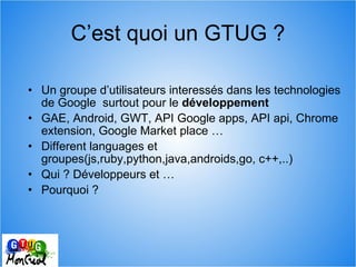 C’est quoi un GTUG ? <ul><ul><li>Un groupe d’utilisateurs interessés dans les technologies de Google  surtout pour le  dév...
