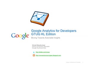 Google Analytics for Developers
GTUG KL Edition
Moving Towards Actionable Insights


 Vinoaj Vijeyakumaar
 Senior Conversion Specialist
 Google Southeast Asia


      http://twitter.com/vinoaj

      http://conversionroom-japac.blogspot.com



                                                 Google Confidential and Proprietary   1
 