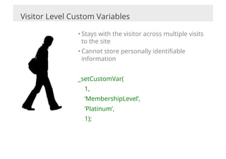 Visitor Level Custom Variables

               • Stays with the visitor across multiple visits
                 to the site
               • Cannot store personally identiﬁable
                 information


               _setCustomVar(
                 1,
                 ‘MembershipLevel’,
                 ‘Platinum’,
                 1);
 