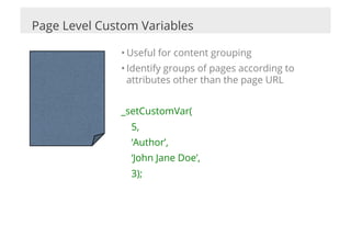Page Level Custom Variables

              • Useful for content grouping
              • Identify groups of pages according to
                attributes other than the page URL


              _setCustomVar(
                5,
                ‘Author’,
                ‘John Jane Doe’,
                3);
 