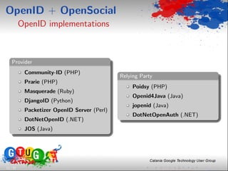 OpenID + OpenSocial
          OpenID implementations



    Provider
           Community-ID (PHP)
                                             Relying Party
           Prarie (PHP)
                                                  Poidsy (PHP)
           Masquerade (Ruby)
                                                  Openid4Java (Java)
           DjangoID (Python)
                                                  jopenid (Java)
           Packetizer OpenID Server (Perl)
                                                  DotNetOpenAuth (.NET)
           DotNetOpenID (.NET)
           JOS (Java)




11 / 33
 