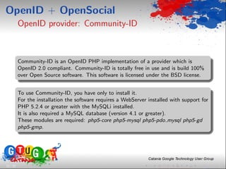 OpenID + OpenSocial
          OpenID provider: Community-ID



          Community-ID is an OpenID PHP implementation of a provider which is
          OpenID 2.0 compliant. Community-ID is totally free in use and is build 100%
          over Open Source software. This software is licensed under the BSD license.


          To use Community-ID, you have only to install it.
          For the installation the software requires a WebServer installed with support for
          PHP 5.2.4 or greater with the MySQLi installed.
          It is also required a MySQL database (version 4.1 or greater).
          These modules are required: php5-core php5-mysql php5-pdo mysql php5-gd
          php5-gmp.




12 / 33
 