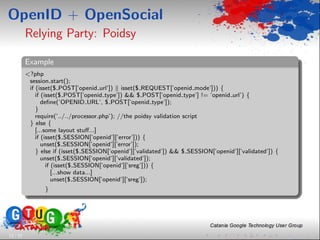 OpenID + OpenSocial
          Relying Party: Poidsy

          Example
          <?php
           session start();
           if (isset($ POST[’openid url’]) isset($ REQUEST[’openid mode’])) {
              if (isset($ POST[’openid type’]) && $ POST[’openid type’] != ’openid url’) {
                 deﬁne(’OPENID URL’, $ POST[’openid type’]);
              }
              require(’../../processor.php’); //the poidsy validation script
           } else {
              [...some layout stuﬀ...]
              if (isset($ SESSION[’openid’][’error’])) {
                 unset($ SESSION[’openid’][’error’]);
              } else if (isset($ SESSION[’openid’][’validated’]) && $ SESSION[’openid’][’validated’]) {
                 unset($ SESSION[’openid’][’validated’]);
                   if (isset($ SESSION[’openid’][’sreg’])) {
                      [...show data...]
                      unset($ SESSION[’openid’][’sreg’]);
                 }




13 / 33
 