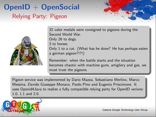OpenID + OpenSocial
          Relying Party: Pigeon

                                32 valor medals were consigned to pigeons during the
                                Second World War.
                                Only 26 to dogs.
                                3 to horses.
                                Only 1 to a cat. (What has he done? He has perhaps eaten
                                a german pigeon?!?!)
                                Remember: when the battle starts and the situation
                                becomes chaotic with machine guns, artigliery and gas, we
                                must trust the pigeons.

          Pigeon service was implemented by Dario Mazza, Sebastiano Merlino, Marco
          Messina, Davide Giuseppe Monaco, Paolo Pino and Eugenio Priscimone. It
          uses Openid4Java to realize a fully compatible relying party for OpenID verions:
          1.0, 1.1 and 2.0.




15 / 33
 