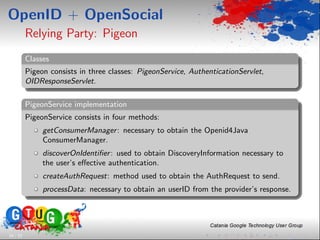 OpenID + OpenSocial
          Relying Party: Pigeon
          Classes
          Pigeon consists in three classes: PigeonService, AuthenticationServlet,
          OIDResponseServlet.

          PigeonService implementation
          PigeonService consists in four methods:
               getConsumerManager : necessary to obtain the Openid4Java
               ConsumerManager.
               discoverOnIdentiﬁer : used to obtain DiscoveryInformation necessary to
               the user’s eﬀective authentication.
               createAuthRequest: method used to obtain the AuthRequest to send.
               processData: necessary to obtain an userID from the provider’s response.




16 / 33
 