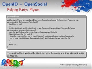 OpenID + OpenSocial
          Relying Party: Pigeon
          processData
          public static UserId processData(DiscoveryInformation discoveryInformation, ParameterList
          parameterList, String returnToAviary){
            UserId ret = null;
            [...]
            VeriﬁcationResult veriﬁcationResult = getConsumerManager().verify(returnToAviary,
          parameterList, discoveryInformation);
            Identiﬁer veriﬁedIdentiﬁer = veriﬁcationResult.getVeriﬁedId();
            if (veriﬁedIdentiﬁer != null) {
               AuthSuccess authSuccess = (AuthSuccess) veriﬁcationResult.getAuthResponse();
               ret = new UserId(UserId.Type.valueOf(me), veriﬁedIdentiﬁer.getIdentiﬁer());
            }
            [...]
            return ret;
          }


          This method ﬁrst veriﬁes the idenitﬁer with the nonce and then stores it inside
          an UserID.




20 / 33
 