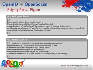 OpenID + OpenSocial
          Relying Party: Pigeon
          Authentication Servlet
          [...]
          DiscoveryInformation discoveryInformation =
          PigeonService.discoverOnIdentiﬁer(userSuppliedIdentiﬁer);
          req.getSession(true).setAttribute(“discoveryInformation”, discoveryInformation);
          AuthRequest authRequest = PigeonService.createAuthRequest(discoveryInformation, returnToUrl);
          res.sendRedirect(authRequest.getDestinationUrl(true));
          [...]


          OIDResponseServlet
          [...] UserId uid = PigeonService.processData((DiscoveryInformation)
          req.getSession(true).getAttribute(“discoveryInformation”), new
          ParameterList(req.getParameterMap()), returnToUrl);
          UserHelper.setSessionUid(req,uid.getUserId());
          UserHelper.setSessionUserHash(req,uid.hashCode());
          AuthenticationResponse ar = new AuthenticationResponse(uid.getUserId());
          [...]




21 / 33
 