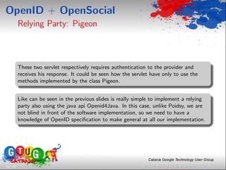 OpenID + OpenSocial
          Relying Party: Pigeon



          These two servlet respectively requires authentication to the provider and
          receives his response. It could be seen how the servlet have only to use the
          methods implemented by the class Pigeon.


          Like can be seen in the previous slides is really simple to implement a relying
          party also using the java api Openid4Java. In this case, unlike Poidsy, we are
          not blind in front of the software implementation, so we need to have a
          knowledge of OpenID speciﬁcation to make general at all our implementation.




22 / 33
 
