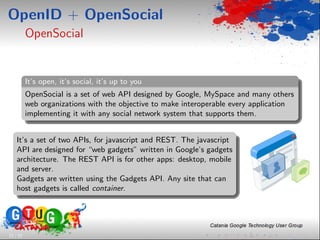 OpenID + OpenSocial
          OpenSocial


          It’s open, it’s social, it’s up to you
          OpenSocial is a set of web API designed by Google, MySpace and many others
          web organizations with the objective to make interoperable every application
          implementing it with any social network system that supports them.


    It’s a set of two APIs, for javascript and REST. The javascript
    API are designed for “web gadgets” written in Google’s gadgets
    architecture. The REST API is for other apps: desktop, mobile
    and server.
    Gadgets are written using the Gadgets API. Any site that can
    host gadgets is called container.




23 / 33
 