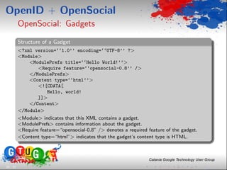 OpenID + OpenSocial
          OpenSocial: Gadgets
          Structure of a Gadget
          <?xml version=‘‘1.0’’ encoding=‘‘UTF-8’’ ?>
          <Module>
              <ModulePrefs title=‘‘Hello World!’’>
                 <Require feature=‘‘opensocial-0.8’’ />
              </ModulePrefs>
              <Content type=‘‘html’’>
                 <![CDATA[
                    Hello, world!
                 ]]>
              </Content>
          </Module>
          <Module> indicates that this XML contains a gadget.
          <ModulePrefs> contains information about the gadget.
          <Require feature=“opensocial-0.8” /> denotes a required feature of the gadget.
          <Content type=“html”> indicates that the gadget’s content type is HTML.




24 / 33
 