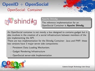 OpenID + OpenSocial
          OpenSocial: Container

                                            Apache Shindig
                                            The reference implementation for an
                                            OpenSocial Container is Apache Shindig.

          An OpenSocial container is not merely a box designed to contains gadget but it
          also involves in the creation of a social infrastructure between members of the
          site implementing the API.
          There are two implementation for the Shindig Container: Java and PHP; these
          two versions have 3 major server side components:
               Persistent Data Loading Mechanism;
               Gadget Rendering Infrastructure
               OpenSocial server-side Implementation




25 / 33
 