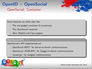 OpenID + OpenSocial
          OpenSocial: Container


          Some features are client side, like:
               The real gadget container (in javascript)
               The OpenSocial container
               JSon, Restful and Caja support

          OpenSocial APIs
          OpenSocial’s API implemented are:
               OpenSocial REST : for Server-to-Server communications
               OpenSocial JSON-RPC : for Gadget-to-Server communications
               Javascript: for Gadgets implementation




26 / 33
 