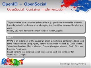OpenID + OpenSocial
          OpenSocial: Container Implementation


          To personalize your container (client-side in js) you have to override methods
          from the default implementation changing functionalities to resemble what you
          want.
          Usually you have rewrite the main funcion renderGadgets.

          M4P2
          M4P2 is an extension of the javascript client-side shindig container adding to it
          some functionalities using jQuery library. It has been realized by Dario Mazza,
          Sebastiano Merlino, Marco Messina, Davide Giuseppe Monaco, Paolo Pino and
          Eugenio Priscimone.
          It just consists in a single js script that can be used like container for
          OpenSocial Gadgets.




28 / 33
 