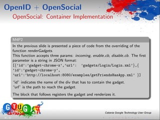 OpenID + OpenSocial
          OpenSocial: Container Implementation


          M4P2
          In the previous slide is presented a piece of code from the overriding of the
          function renderGadgets.
          This function accepts three params: incoming, enable cb, disable cb. The ﬁrst
          parameter is a string in JSON format:
          [{’id’:’gadget-chrome-x’,’url’: ’gadgets/Login/Login.xml’},{
          ’id’:’gadget-chrome-y’,
          ’url’:’http://localhost:8080/examples/getFriendsHasApp.xml’ }]
          “id” indicates the name of the div that has to contain the gadget.
          “url” is the path to reach the gadget.
          The block that follows registers the gadget and renderizes it.




30 / 33
 