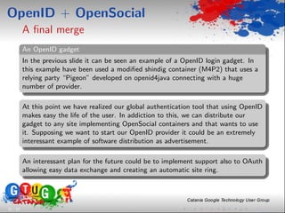 OpenID + OpenSocial
          A ﬁnal merge
          An OpenID gadget
          In the previous slide it can be seen an example of a OpenID login gadget. In
          this example have been used a modiﬁed shindig container (M4P2) that uses a
          relying party “Pigeon” developed on openid4java connecting with a huge
          number of provider.

          At this point we have realized our global authentication tool that using OpenID
          makes easy the life of the user. In addiction to this, we can distribute our
          gadget to any site implementing OpenSocial containers and that wants to use
          it. Supposing we want to start our OpenID provider it could be an extremely
          interessant example of software distribution as advertisement.

          An interessant plan for the future could be to implement support also to OAuth
          allowing easy data exchange and creating an automatic site ring.




32 / 33
 