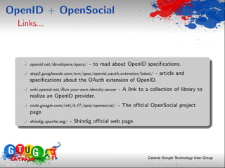 OpenID + OpenSocial
          Links...



             openid.net/developers/specs/   - to read about OpenID speciﬁcations.
                                                              - article and
             step2.googlecode.com/svn/spec/openid oauth extension/latest/
             speciﬁcations about the OAuth extension of OpenID.
             wiki.openid.net/Run-your-own-identity-server   - A link to a collection of library to
             realize an OpenID provider.
             code.google.com/intl/it-IT/apis/opensocial/    - The oﬃcial OpenSocial project
             page.
             shindig.apache.org/   - Shindig oﬃcial web page.




33 / 33
 