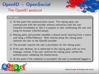 OpenID + OpenSocial
         The OpenID protocol
         The Login
           3   At this point the communication starts. The relying party can
               communicate with the provider without interaction with the user
               (checkid immediate) or, like it is popular in web, notiﬁcating the user and
               using his browser (checkid setup).
           4   Relying party and provider establish a shared secret (starting from a nonce
               and using a Diﬃe-Hellman). With checkid setup the relying party
               redirects the user to the OpenID provider.
           5   The provider requires the user a permission for the relying party.
           6   If the user declines, he is redirected to the relying party with an error
               message, instead, if the user conﬁrms the relying party veriﬁes the
               authentication validating the shared secret.
           7   At this point if the validation is successful, the user is considered logged in.




6 / 33
 