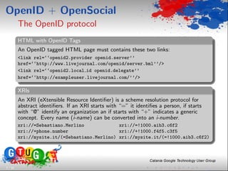 OpenID + OpenSocial
         The OpenID protocol
         HTML with OpenID Tags
         An OpenID tagged HTML page must contains these two links:
         <link rel=‘‘openid2.provider openid.server’’
         href=‘‘http://www.livejournal.com/openid/server.bml’’/>
         <link rel=‘‘openid2.local id openid.delegate’’
         href=‘‘http://exampleuser.livejournal.com/’’/>

         XRIs
         An XRI (eXtensible Resource Identiﬁer) is a scheme resolution protocol for
         abstract identiﬁers. If an XRI starts with “=” it identiﬁes a person, if starts
         with “@” identify an organization an if starts with “+” indicates a generic
         concept. Every name (i-name) can be converted into an i-number.
         xri://=Sebastiano.Merlino             xri://=!1000.aib3.c6f2
         xri://+phone.number                   xri://+!1000.f4f5.c3f5
         xri://mysite.it/(=Sebastiano.Merlino) xri://mysite.it/(=!1000.aib3.c6f2)




7 / 33
 