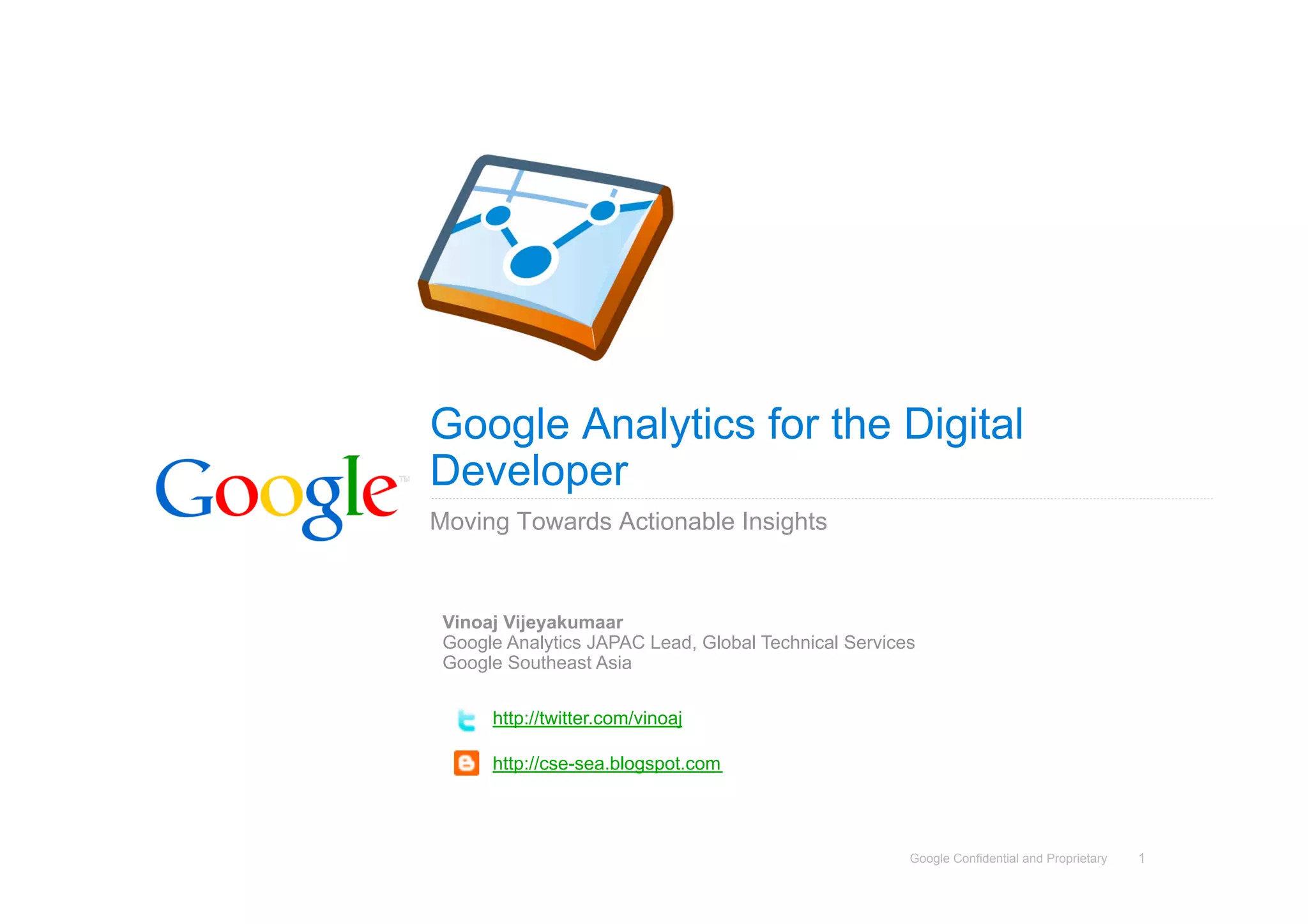 Google Analytics for the Digital
Developer
Moving Towards Actionable Insights


 Vinoaj Vijeyakumaar
 Google Analytics JAPAC Lead, Global Technical Services
 Google Southeast Asia

      http://twitter.com/vinoaj

      http://cse-sea.blogspot.com



                                                      Google Confidential and Proprietary   1
 