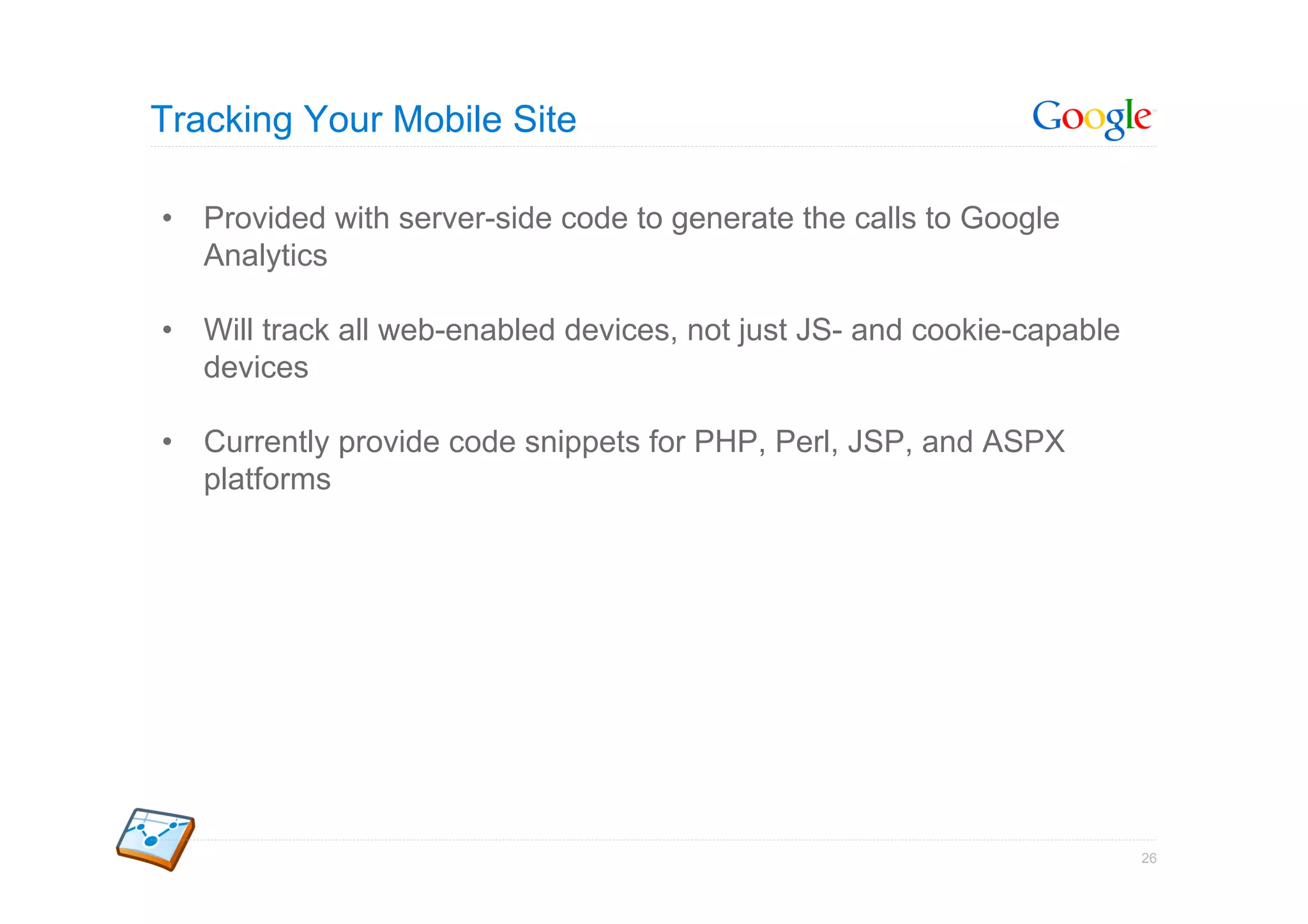 Tracking Your Mobile Site

•  Provided with server-side code to generate the calls to Google
   Analytics

•  Will track all web-enabled devices, not just JS- and cookie-capable
   devices

•  Currently provide code snippets for PHP, Perl, JSP, and ASPX
   platforms




                                                                         26
 