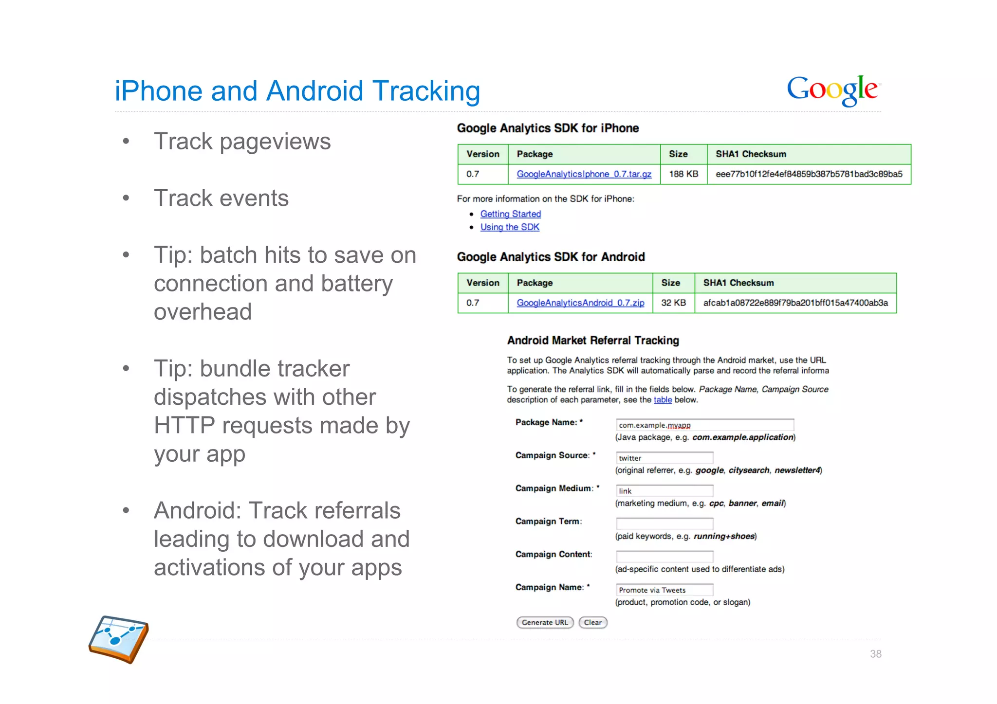 iPhone and Android Tracking
•  Track pageviews

•  Track events

•  Tip: batch hits to save on
   connection and battery
   overhead

•  Tip: bundle tracker
   dispatches with other
   HTTP requests made by
   your app

•  Android: Track referrals
   leading to download and
   activations of your apps


                                38
 