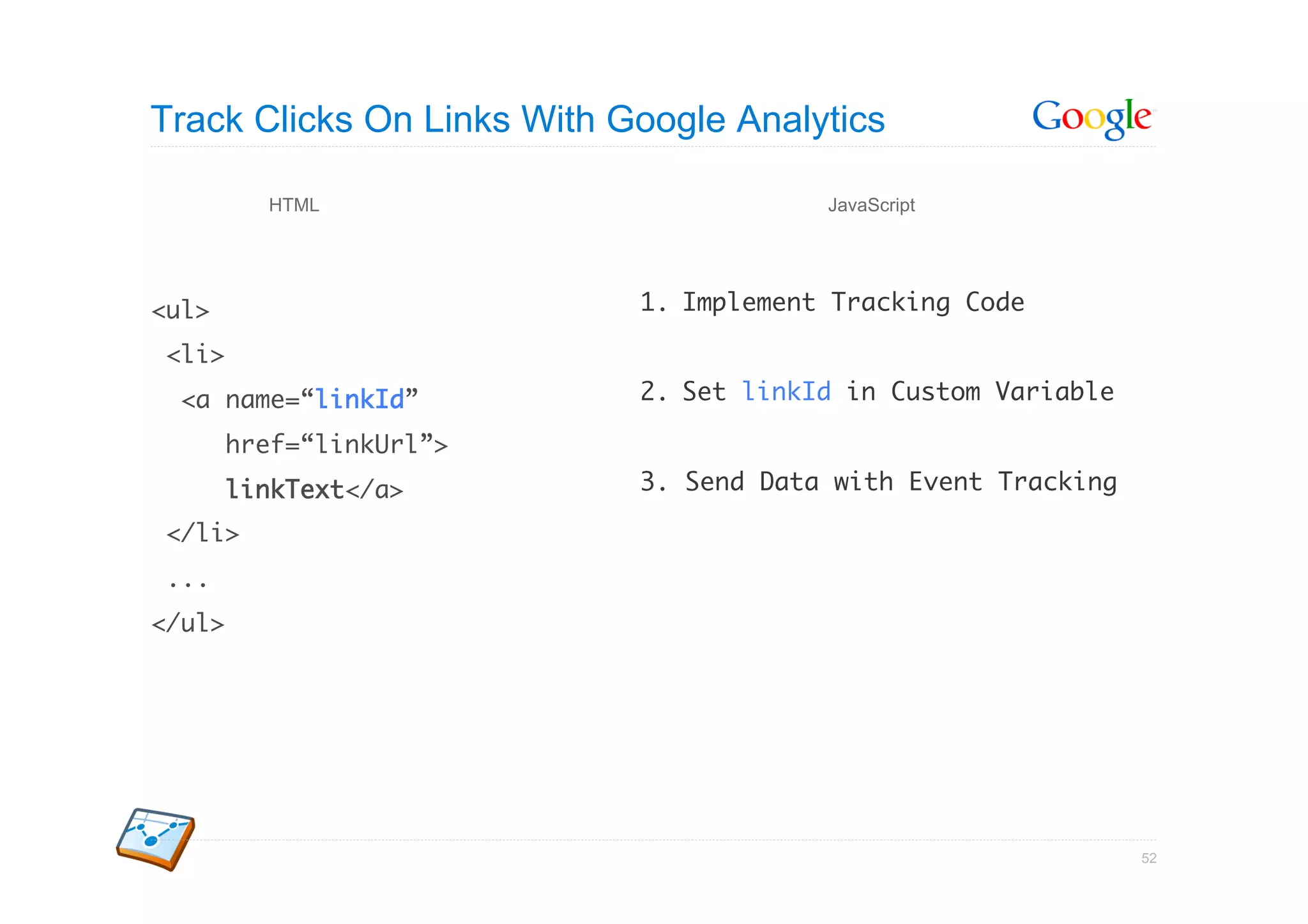 Track Clicks On Links With Google Analytics

          HTML                           JavaScript




<ul>	                       1.  Implement Tracking Code	

<li>	
  <a name=“linkId”	         2.  Set linkId in Custom Variable	

        href=“linkUrl”>	
        linkText</a>	       3. Send Data with Event Tracking	

</li>	
...	
</ul>      	




                                                                 52
 