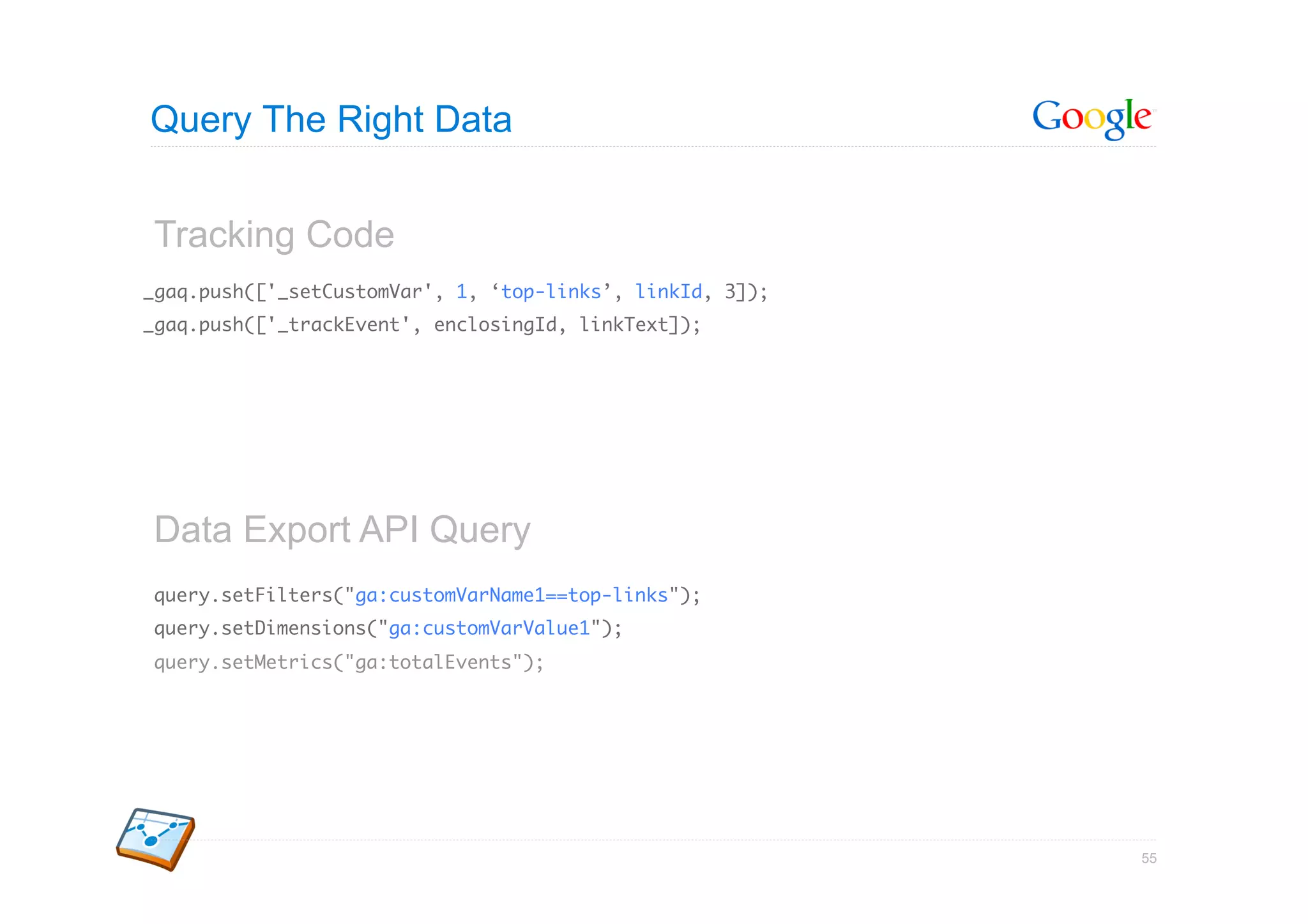 Query The Right Data


Tracking Code
_gaq.push(['_setCustomVar', 1, ‘top-links’, linkId, 3]);	
_gaq.push(['_trackEvent', enclosingId, linkText]);	




Data Export API Query
query.setFilters("ga:customVarName1==top-links");	
query.setDimensions("ga:customVarValue1");	
query.setMetrics("ga:totalEvents");	




                                                            55
 