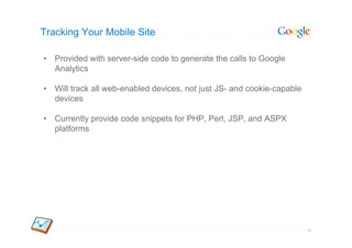 Tracking Your Mobile Site

•  Provided with server-side code to generate the calls to Google
   Analytics

•  Will track all web-enabled devices, not just JS- and cookie-capable
   devices

•  Currently provide code snippets for PHP, Perl, JSP, and ASPX
   platforms




                                                                         26
 
