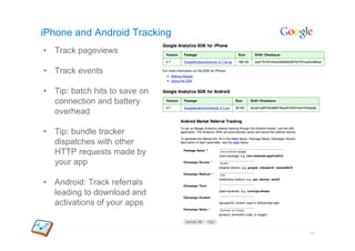 iPhone and Android Tracking
•  Track pageviews

•  Track events

•  Tip: batch hits to save on
   connection and battery
   overhead

•  Tip: bundle tracker
   dispatches with other
   HTTP requests made by
   your app

•  Android: Track referrals
   leading to download and
   activations of your apps


                                38
 