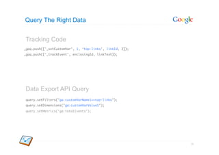 Query The Right Data


Tracking Code
_gaq.push(['_setCustomVar', 1, ‘top-links’, linkId, 3]);	
_gaq.push(['_trackEvent', enclosingId, linkText]);	




Data Export API Query
query.setFilters("ga:customVarName1==top-links");	
query.setDimensions("ga:customVarValue1");	
query.setMetrics("ga:totalEvents");	




                                                            55
 