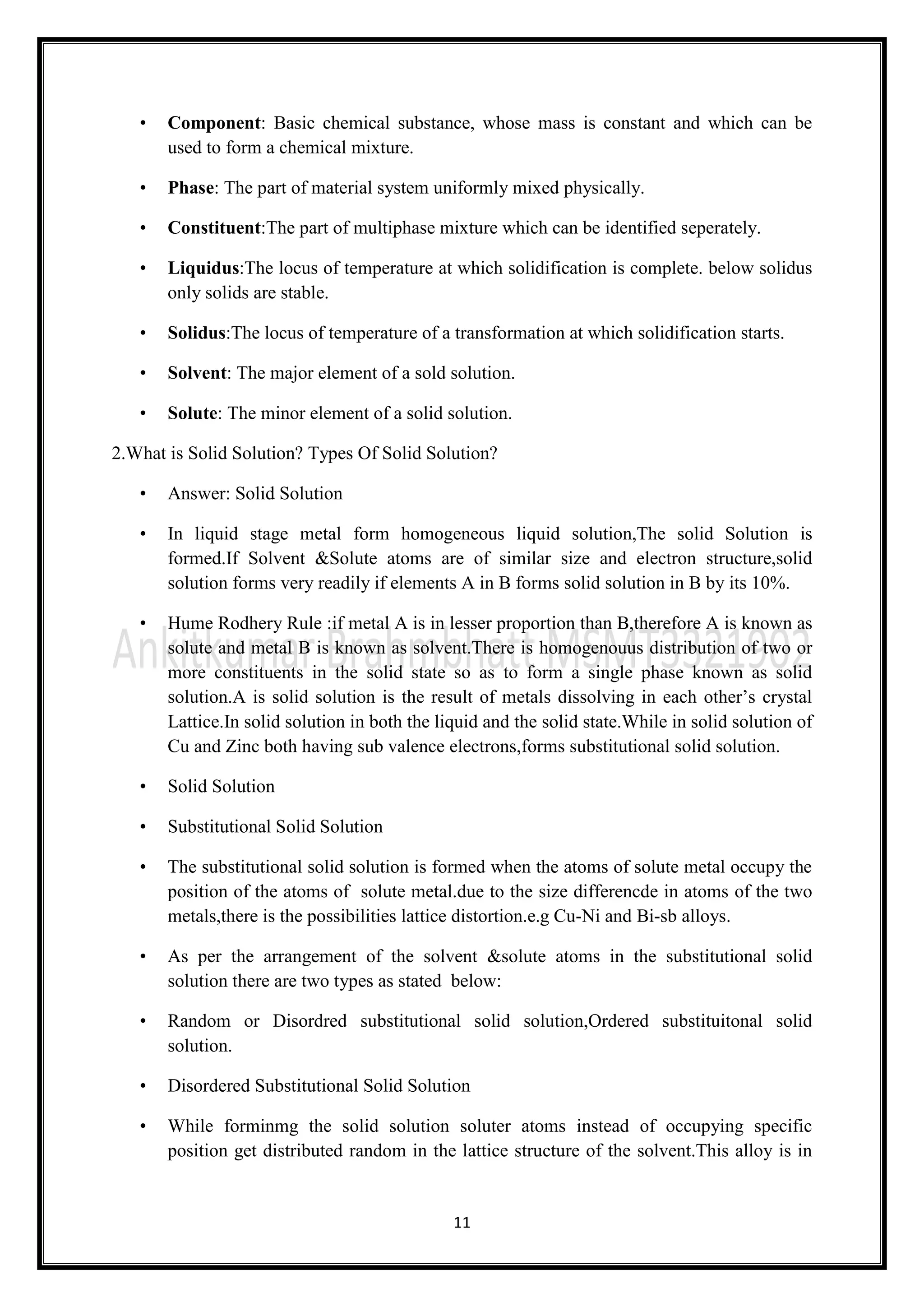11
• Component: Basic chemical substance, whose mass is constant and which can be
used to form a chemical mixture.
• Phase: The part of material system uniformly mixed physically.
• Constituent:The part of multiphase mixture which can be identified seperately.
• Liquidus:The locus of temperature at which solidification is complete. below solidus
only solids are stable.
• Solidus:The locus of temperature of a transformation at which solidification starts.
• Solvent: The major element of a sold solution.
• Solute: The minor element of a solid solution.
2.What is Solid Solution? Types Of Solid Solution?
• Answer: Solid Solution
• In liquid stage metal form homogeneous liquid solution,The solid Solution is
formed.If Solvent &Solute atoms are of similar size and electron structure,solid
solution forms very readily if elements A in B forms solid solution in B by its 10%.
• Hume Rodhery Rule :if metal A is in lesser proportion than B,therefore A is known as
solute and metal B is known as solvent.There is homogenouus distribution of two or
more constituents in the solid state so as to form a single phase known as solid
solution.A is solid solution is the result of metals dissolving in each other’s crystal
Lattice.In solid solution in both the liquid and the solid state.While in solid solution of
Cu and Zinc both having sub valence electrons,forms substitutional solid solution.
• Solid Solution
• Substitutional Solid Solution
• The substitutional solid solution is formed when the atoms of solute metal occupy the
position of the atoms of solute metal.due to the size differencde in atoms of the two
metals,there is the possibilities lattice distortion.e.g Cu-Ni and Bi-sb alloys.
• As per the arrangement of the solvent &solute atoms in the substitutional solid
solution there are two types as stated below:
• Random or Disordred substitutional solid solution,Ordered substituitonal solid
solution.
• Disordered Substitutional Solid Solution
• While forminmg the solid solution soluter atoms instead of occupying specific
position get distributed random in the lattice structure of the solvent.This alloy is in
 