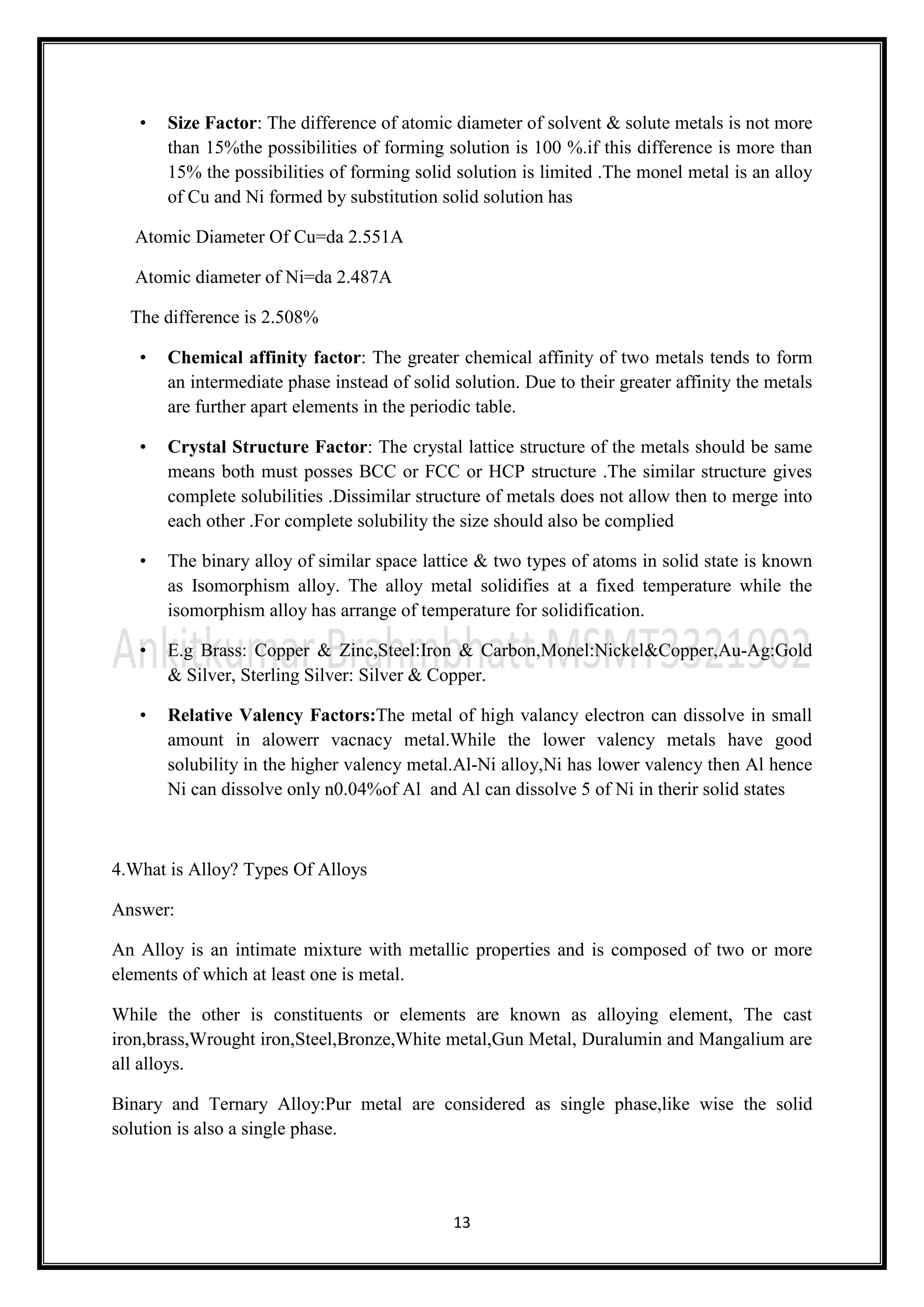 13
• Size Factor: The difference of atomic diameter of solvent & solute metals is not more
than 15%the possibilities of forming solution is 100 %.if this difference is more than
15% the possibilities of forming solid solution is limited .The monel metal is an alloy
of Cu and Ni formed by substitution solid solution has
Atomic Diameter Of Cu=da 2.551A
Atomic diameter of Ni=da 2.487A
The difference is 2.508%
• Chemical affinity factor: The greater chemical affinity of two metals tends to form
an intermediate phase instead of solid solution. Due to their greater affinity the metals
are further apart elements in the periodic table.
• Crystal Structure Factor: The crystal lattice structure of the metals should be same
means both must posses BCC or FCC or HCP structure .The similar structure gives
complete solubilities .Dissimilar structure of metals does not allow then to merge into
each other .For complete solubility the size should also be complied
• The binary alloy of similar space lattice & two types of atoms in solid state is known
as Isomorphism alloy. The alloy metal solidifies at a fixed temperature while the
isomorphism alloy has arrange of temperature for solidification.
• E.g Brass: Copper & Zinc,Steel:Iron & Carbon,Monel:Nickel&Copper,Au-Ag:Gold
& Silver, Sterling Silver: Silver & Copper.
• Relative Valency Factors:The metal of high valancy electron can dissolve in small
amount in alowerr vacnacy metal.While the lower valency metals have good
solubility in the higher valency metal.Al-Ni alloy,Ni has lower valency then Al hence
Ni can dissolve only n0.04%of Al and Al can dissolve 5 of Ni in therir solid states
4.What is Alloy? Types Of Alloys
Answer:
An Alloy is an intimate mixture with metallic properties and is composed of two or more
elements of which at least one is metal.
While the other is constituents or elements are known as alloying element, The cast
iron,brass,Wrought iron,Steel,Bronze,White metal,Gun Metal, Duralumin and Mangalium are
all alloys.
Binary and Ternary Alloy:Pur metal are considered as single phase,like wise the solid
solution is also a single phase.
 