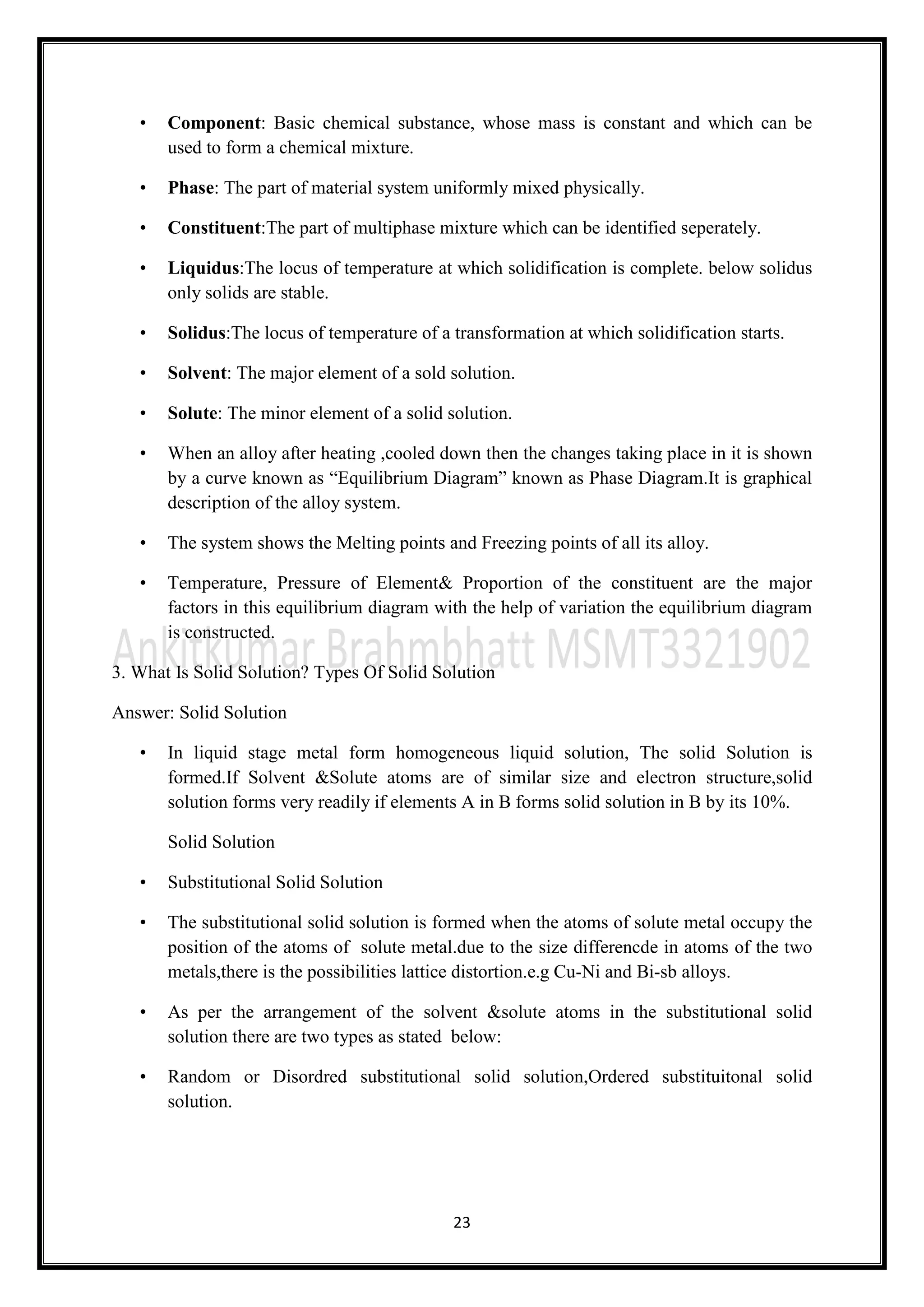23
• Component: Basic chemical substance, whose mass is constant and which can be
used to form a chemical mixture.
• Phase: The part of material system uniformly mixed physically.
• Constituent:The part of multiphase mixture which can be identified seperately.
• Liquidus:The locus of temperature at which solidification is complete. below solidus
only solids are stable.
• Solidus:The locus of temperature of a transformation at which solidification starts.
• Solvent: The major element of a sold solution.
• Solute: The minor element of a solid solution.
• When an alloy after heating ,cooled down then the changes taking place in it is shown
by a curve known as “Equilibrium Diagram” known as Phase Diagram.It is graphical
description of the alloy system.
• The system shows the Melting points and Freezing points of all its alloy.
• Temperature, Pressure of Element& Proportion of the constituent are the major
factors in this equilibrium diagram with the help of variation the equilibrium diagram
is constructed.
3. What Is Solid Solution? Types Of Solid Solution
Answer: Solid Solution
• In liquid stage metal form homogeneous liquid solution, The solid Solution is
formed.If Solvent &Solute atoms are of similar size and electron structure,solid
solution forms very readily if elements A in B forms solid solution in B by its 10%.
Solid Solution
• Substitutional Solid Solution
• The substitutional solid solution is formed when the atoms of solute metal occupy the
position of the atoms of solute metal.due to the size differencde in atoms of the two
metals,there is the possibilities lattice distortion.e.g Cu-Ni and Bi-sb alloys.
• As per the arrangement of the solvent &solute atoms in the substitutional solid
solution there are two types as stated below:
• Random or Disordred substitutional solid solution,Ordered substituitonal solid
solution.
 