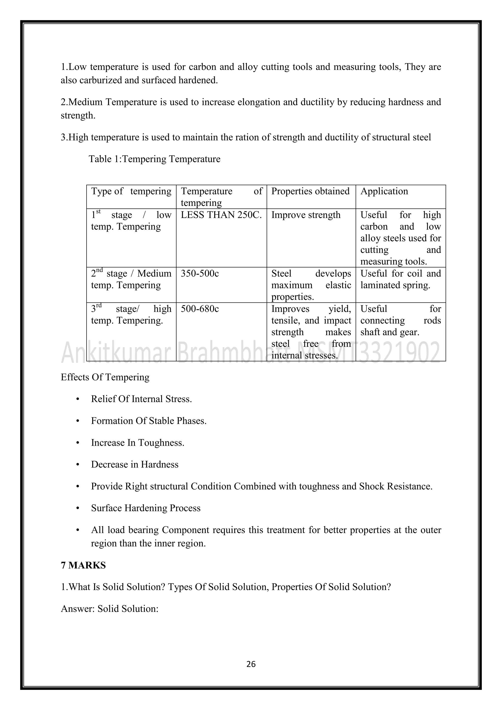 26
1.Low temperature is used for carbon and alloy cutting tools and measuring tools, They are
also carburized and surfaced hardened.
2.Medium Temperature is used to increase elongation and ductility by reducing hardness and
strength.
3.High temperature is used to maintain the ration of strength and ductility of structural steel
Table 1:Tempering Temperature
Effects Of Tempering
• Relief Of Internal Stress.
• Formation Of Stable Phases.
• Increase In Toughness.
• Decrease in Hardness
• Provide Right structural Condition Combined with toughness and Shock Resistance.
• Surface Hardening Process
• All load bearing Component requires this treatment for better properties at the outer
region than the inner region.
7 MARKS
1.What Is Solid Solution? Types Of Solid Solution, Properties Of Solid Solution?
Answer: Solid Solution:
Type of tempering Temperature of
tempering
Properties obtained Application
1st
stage / low
temp. Tempering
LESS THAN 250C. Improve strength Useful for high
carbon and low
alloy steels used for
cutting and
measuring tools.
2nd
stage / Medium
temp. Tempering
350-500c Steel develops
maximum elastic
properties.
Useful for coil and
laminated spring.
3rd
stage/ high
temp. Tempering.
500-680c Improves yield,
tensile, and impact
strength makes
steel free from
internal stresses.
Useful for
connecting rods
shaft and gear.
 