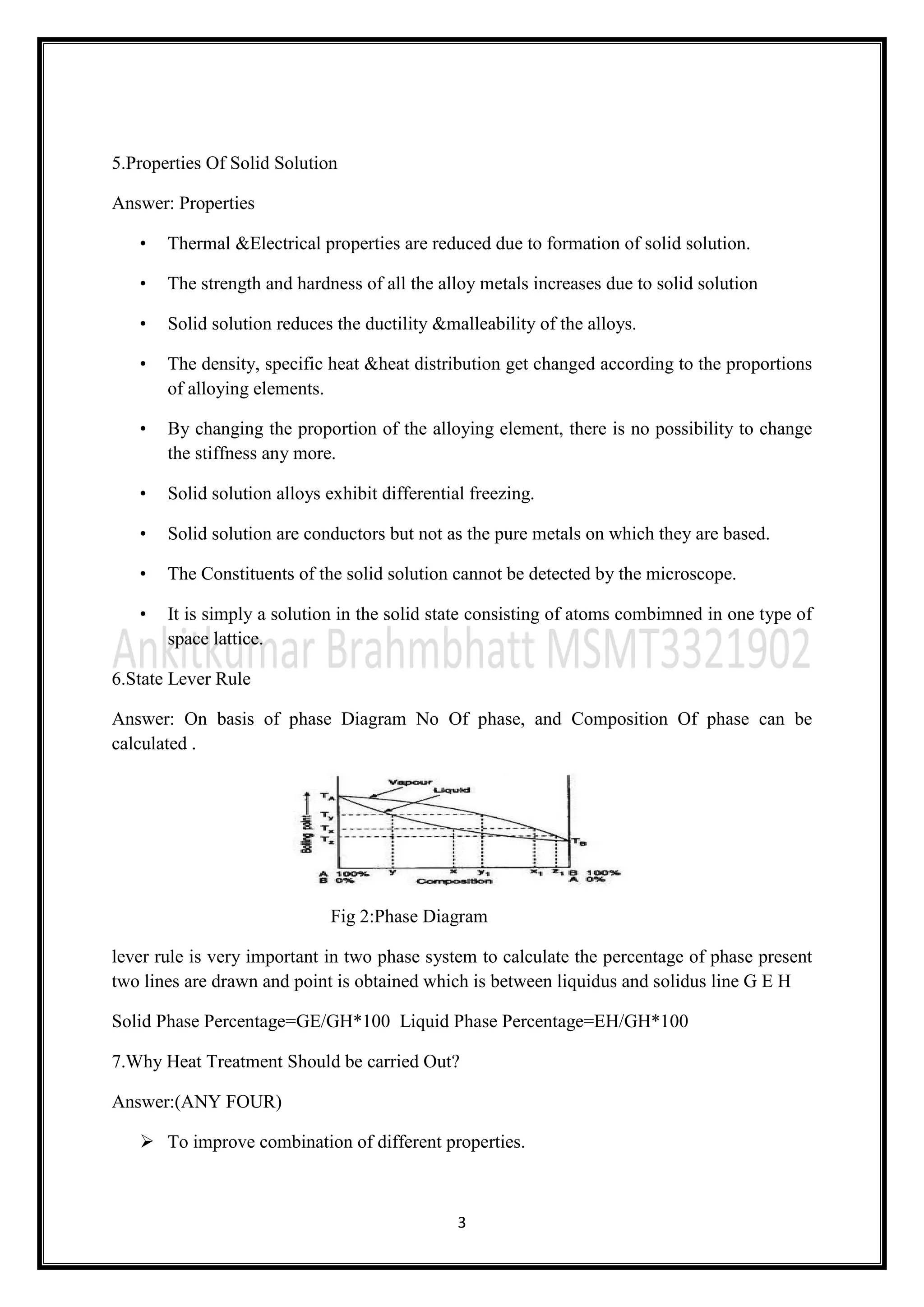 3
5.Properties Of Solid Solution
Answer: Properties
• Thermal &Electrical properties are reduced due to formation of solid solution.
• The strength and hardness of all the alloy metals increases due to solid solution
• Solid solution reduces the ductility &malleability of the alloys.
• The density, specific heat &heat distribution get changed according to the proportions
of alloying elements.
• By changing the proportion of the alloying element, there is no possibility to change
the stiffness any more.
• Solid solution alloys exhibit differential freezing.
• Solid solution are conductors but not as the pure metals on which they are based.
• The Constituents of the solid solution cannot be detected by the microscope.
• It is simply a solution in the solid state consisting of atoms combimned in one type of
space lattice.
6.State Lever Rule
Answer: On basis of phase Diagram No Of phase, and Composition Of phase can be
calculated .
Fig 2:Phase Diagram
lever rule is very important in two phase system to calculate the percentage of phase present
two lines are drawn and point is obtained which is between liquidus and solidus line G E H
Solid Phase Percentage=GE/GH*100 Liquid Phase Percentage=EH/GH*100
7.Why Heat Treatment Should be carried Out?
Answer:(ANY FOUR)
 To improve combination of different properties.
 