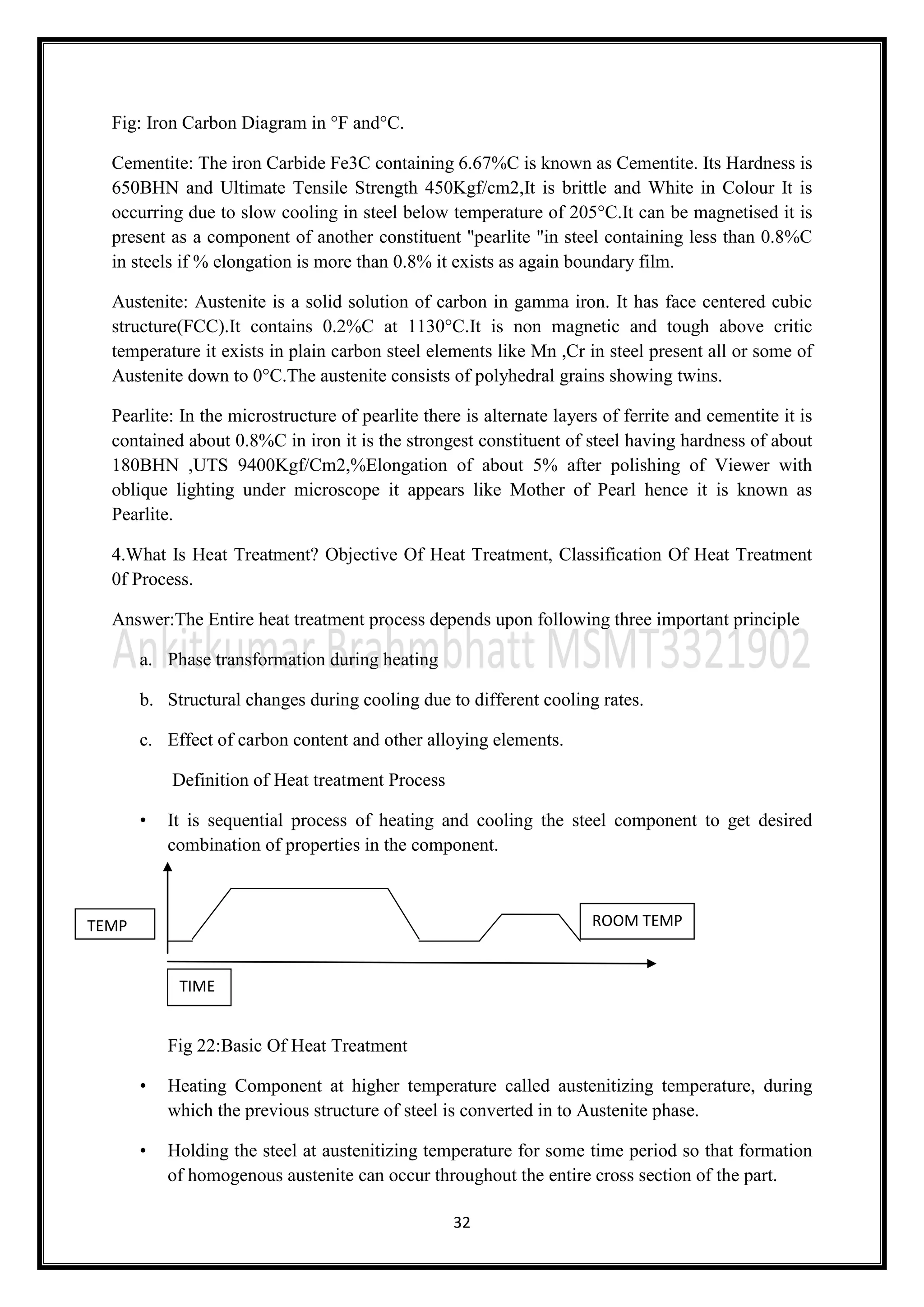 32
Fig: Iron Carbon Diagram in °F and°C.
Cementite: The iron Carbide Fe3C containing 6.67%C is known as Cementite. Its Hardness is
650BHN and Ultimate Tensile Strength 450Kgf/cm2,It is brittle and White in Colour It is
occurring due to slow cooling in steel below temperature of 205°C.It can be magnetised it is
present as a component of another constituent "pearlite "in steel containing less than 0.8%C
in steels if % elongation is more than 0.8% it exists as again boundary film.
Austenite: Austenite is a solid solution of carbon in gamma iron. It has face centered cubic
structure(FCC).It contains 0.2%C at 1130°C.It is non magnetic and tough above critic
temperature it exists in plain carbon steel elements like Mn ,Cr in steel present all or some of
Austenite down to 0°C.The austenite consists of polyhedral grains showing twins.
Pearlite: In the microstructure of pearlite there is alternate layers of ferrite and cementite it is
contained about 0.8%C in iron it is the strongest constituent of steel having hardness of about
180BHN ,UTS 9400Kgf/Cm2,%Elongation of about 5% after polishing of Viewer with
oblique lighting under microscope it appears like Mother of Pearl hence it is known as
Pearlite.
4.What Is Heat Treatment? Objective Of Heat Treatment, Classification Of Heat Treatment
0f Process.
Answer:The Entire heat treatment process depends upon following three important principle
a. Phase transformation during heating
b. Structural changes during cooling due to different cooling rates.
c. Effect of carbon content and other alloying elements.
Definition of Heat treatment Process
• It is sequential process of heating and cooling the steel component to get desired
combination of properties in the component.
Fig 22:Basic Of Heat Treatment
• Heating Component at higher temperature called austenitizing temperature, during
which the previous structure of steel is converted in to Austenite phase.
• Holding the steel at austenitizing temperature for some time period so that formation
of homogenous austenite can occur throughout the entire cross section of the part.
TEMP
TIME
ROOM TEMP
 
