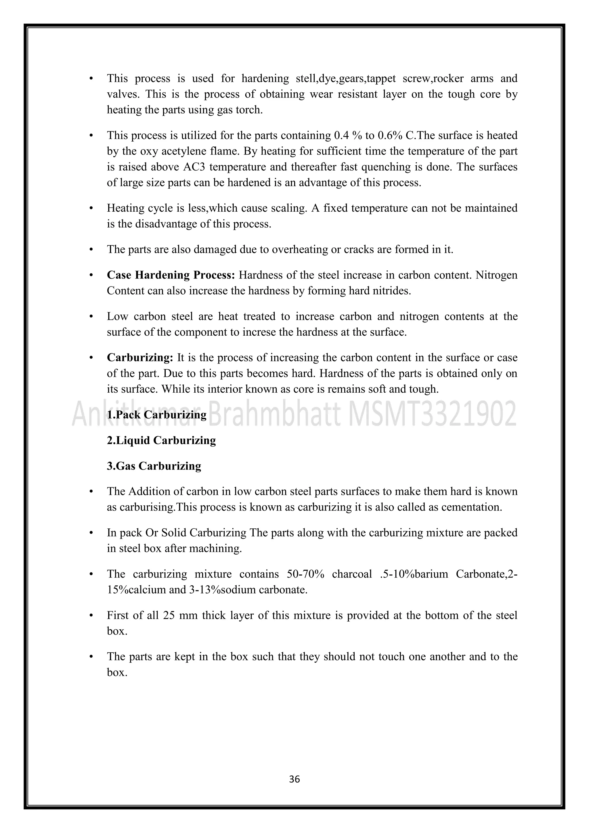 36
• This process is used for hardening stell,dye,gears,tappet screw,rocker arms and
valves. This is the process of obtaining wear resistant layer on the tough core by
heating the parts using gas torch.
• This process is utilized for the parts containing 0.4 % to 0.6% C.The surface is heated
by the oxy acetylene flame. By heating for sufficient time the temperature of the part
is raised above AC3 temperature and thereafter fast quenching is done. The surfaces
of large size parts can be hardened is an advantage of this process.
• Heating cycle is less,which cause scaling. A fixed temperature can not be maintained
is the disadvantage of this process.
• The parts are also damaged due to overheating or cracks are formed in it.
• Case Hardening Process: Hardness of the steel increase in carbon content. Nitrogen
Content can also increase the hardness by forming hard nitrides.
• Low carbon steel are heat treated to increase carbon and nitrogen contents at the
surface of the component to increse the hardness at the surface.
• Carburizing: It is the process of increasing the carbon content in the surface or case
of the part. Due to this parts becomes hard. Hardness of the parts is obtained only on
its surface. While its interior known as core is remains soft and tough.
1.Pack Carburizing
2.Liquid Carburizing
3.Gas Carburizing
• The Addition of carbon in low carbon steel parts surfaces to make them hard is known
as carburising.This process is known as carburizing it is also called as cementation.
• In pack Or Solid Carburizing The parts along with the carburizing mixture are packed
in steel box after machining.
• The carburizing mixture contains 50-70% charcoal .5-10%barium Carbonate,2-
15%calcium and 3-13%sodium carbonate.
• First of all 25 mm thick layer of this mixture is provided at the bottom of the steel
box.
• The parts are kept in the box such that they should not touch one another and to the
box.
 