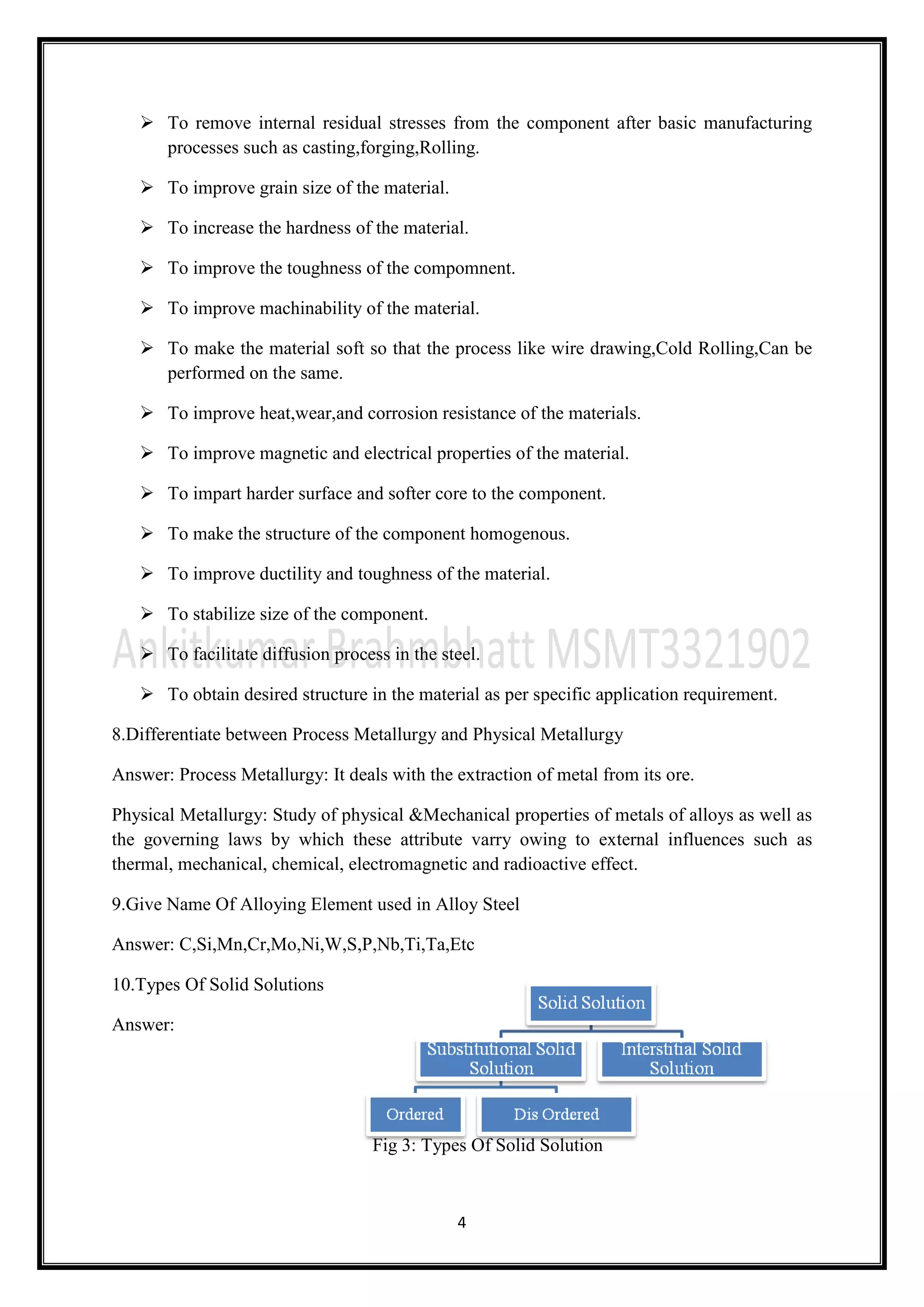 4
 To remove internal residual stresses from the component after basic manufacturing
processes such as casting,forging,Rolling.
 To improve grain size of the material.
 To increase the hardness of the material.
 To improve the toughness of the compomnent.
 To improve machinability of the material.
 To make the material soft so that the process like wire drawing,Cold Rolling,Can be
performed on the same.
 To improve heat,wear,and corrosion resistance of the materials.
 To improve magnetic and electrical properties of the material.
 To impart harder surface and softer core to the component.
 To make the structure of the component homogenous.
 To improve ductility and toughness of the material.
 To stabilize size of the component.
 To facilitate diffusion process in the steel.
 To obtain desired structure in the material as per specific application requirement.
8.Differentiate between Process Metallurgy and Physical Metallurgy
Answer: Process Metallurgy: It deals with the extraction of metal from its ore.
Physical Metallurgy: Study of physical &Mechanical properties of metals of alloys as well as
the governing laws by which these attribute varry owing to external influences such as
thermal, mechanical, chemical, electromagnetic and radioactive effect.
9.Give Name Of Alloying Element used in Alloy Steel
Answer: C,Si,Mn,Cr,Mo,Ni,W,S,P,Nb,Ti,Ta,Etc
10.Types Of Solid Solutions
Answer:
Fig 3: Types Of Solid Solution
 