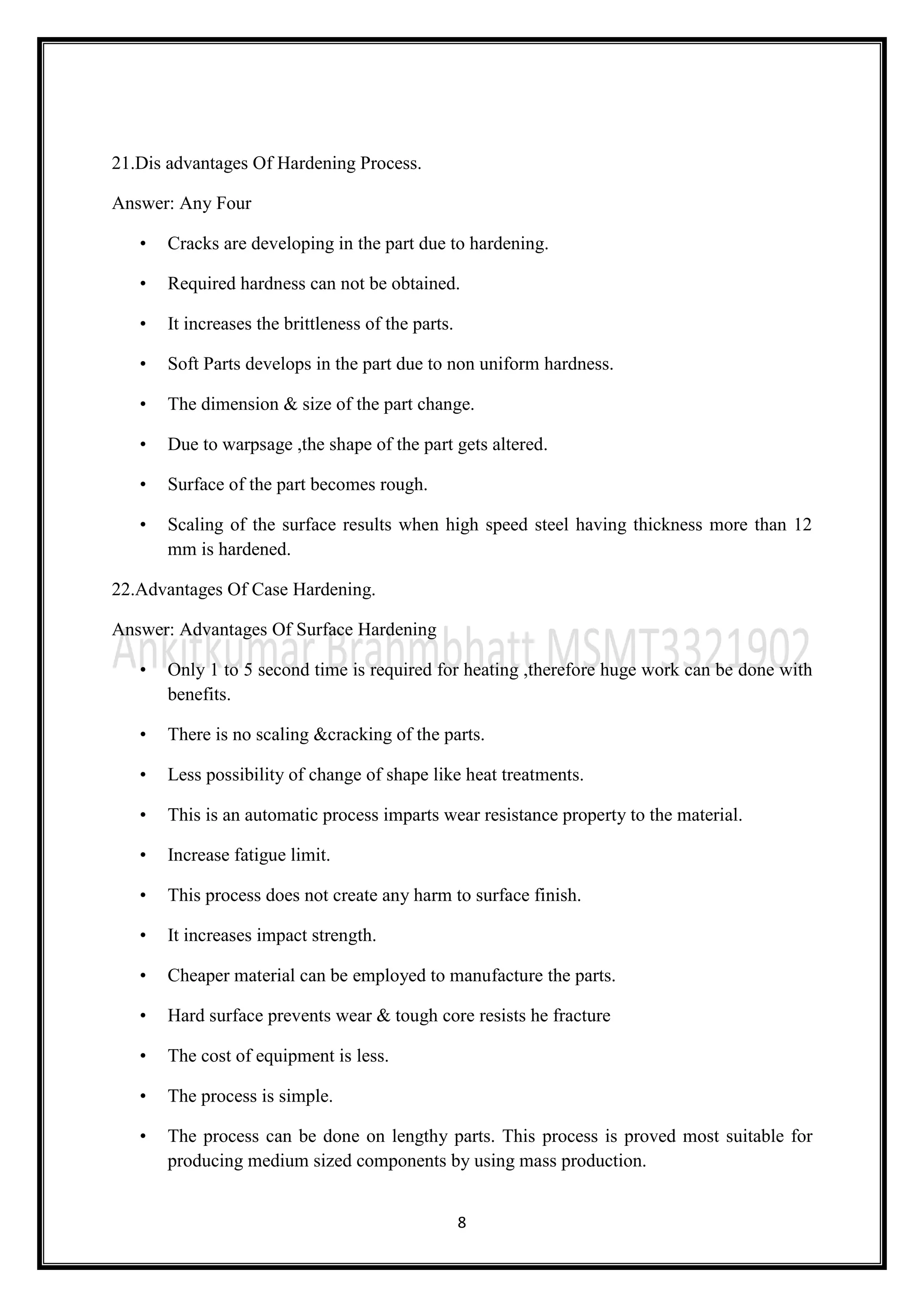 8
21.Dis advantages Of Hardening Process.
Answer: Any Four
• Cracks are developing in the part due to hardening.
• Required hardness can not be obtained.
• It increases the brittleness of the parts.
• Soft Parts develops in the part due to non uniform hardness.
• The dimension & size of the part change.
• Due to warpsage ,the shape of the part gets altered.
• Surface of the part becomes rough.
• Scaling of the surface results when high speed steel having thickness more than 12
mm is hardened.
22.Advantages Of Case Hardening.
Answer: Advantages Of Surface Hardening
• Only 1 to 5 second time is required for heating ,therefore huge work can be done with
benefits.
• There is no scaling &cracking of the parts.
• Less possibility of change of shape like heat treatments.
• This is an automatic process imparts wear resistance property to the material.
• Increase fatigue limit.
• This process does not create any harm to surface finish.
• It increases impact strength.
• Cheaper material can be employed to manufacture the parts.
• Hard surface prevents wear & tough core resists he fracture
• The cost of equipment is less.
• The process is simple.
• The process can be done on lengthy parts. This process is proved most suitable for
producing medium sized components by using mass production.
 