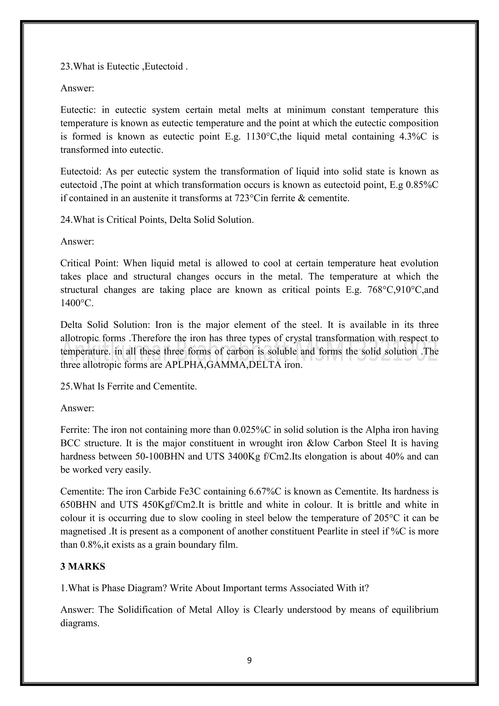 9
23.What is Eutectic ,Eutectoid .
Answer:
Eutectic: in eutectic system certain metal melts at minimum constant temperature this
temperature is known as eutectic temperature and the point at which the eutectic composition
is formed is known as eutectic point E.g. 1130°C,the liquid metal containing 4.3%C is
transformed into eutectic.
Eutectoid: As per eutectic system the transformation of liquid into solid state is known as
eutectoid ,The point at which transformation occurs is known as eutectoid point, E.g 0.85%C
if contained in an austenite it transforms at 723°Cin ferrite & cementite.
24.What is Critical Points, Delta Solid Solution.
Answer:
Critical Point: When liquid metal is allowed to cool at certain temperature heat evolution
takes place and structural changes occurs in the metal. The temperature at which the
structural changes are taking place are known as critical points E.g. 768°C,910°C,and
1400°C.
Delta Solid Solution: Iron is the major element of the steel. It is available in its three
allotropic forms .Therefore the iron has three types of crystal transformation with respect to
temperature. in all these three forms of carbon is soluble and forms the solid solution .The
three allotropic forms are APLPHA,GAMMA,DELTA iron.
25.What Is Ferrite and Cementite.
Answer:
Ferrite: The iron not containing more than 0.025%C in solid solution is the Alpha iron having
BCC structure. It is the major constituent in wrought iron &low Carbon Steel It is having
hardness between 50-100BHN and UTS 3400Kg f/Cm2.Its elongation is about 40% and can
be worked very easily.
Cementite: The iron Carbide Fe3C containing 6.67%C is known as Cementite. Its hardness is
650BHN and UTS 450Kgf/Cm2.It is brittle and white in colour. It is brittle and white in
colour it is occurring due to slow cooling in steel below the temperature of 205°C it can be
magnetised .It is present as a component of another constituent Pearlite in steel if %C is more
than 0.8%,it exists as a grain boundary film.
3 MARKS
1.What is Phase Diagram? Write About Important terms Associated With it?
Answer: The Solidification of Metal Alloy is Clearly understood by means of equilibrium
diagrams.
 