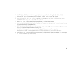 103
l RAMOS, A. (ed.), 1974. Tratamiento funcional y paisajístico de taludes artificiales. Monografías del ICONA. Madrid.
l RAMOS, A. (ed.), 1987. Diccionario de la naturaleza. Hombre, ecología, paisaje. Espasa-Calpe. Madrid.
l RIVAS-MARTÍNEZ, S. Et. Cols., 1987. Memoria y mapas de series de vegetación de España. 1:400.000. ICONA. Madrid.
l RZEDOWSKI, J., 1978. Vegetación de México. Ed. Limusa. México.
l SANZ SA, J.M., 1987. El ruido. Unidades Temáticas Ambientales de la DGMA. MOPU. Madrid.
l SECRETARÍA DE AGRICULTURA PESCAYALIMENTACIÓN, 1996. Manual ambiental. Programa de Servicios Agrícolas Provincia-
les. (www.medioambiente.gov.ar/aplicaciones).
l SECRETARÍA DE ENERGÍA DE ARGENTINA, 1987. Manual de gestión ambiental para obras hidráulicas con aprovechamiento
energético. (home.unas.edu.ar/sma/digesto/nac/node37.htm).
l WARD, D.V., 1978. Biological Environmental Studies: Theory and Methods. Academic. Press. New York.
l WAATHERN, P. (ed.), 1988. Environmental Impact Assessment. Theory and Practice. Unwin Hyman Ltd. Londres.
l WORLD BANK, 1991. Environmental Assessment Sourcebook: Sectorial Guideline. Vol. II. Thecnical paper 140. Washington,
D.C. (www.medioambiente.gov.ar/aplicaciones).
 