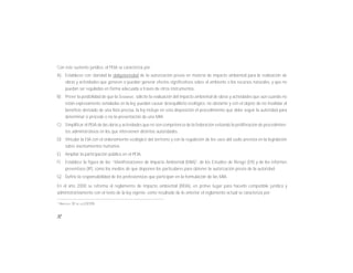 12
2
ARTÍCULO 30 DE LA LGEEPA
Con este sustento jurídico, el PEIA se caracteriza por:
A) Establecer con claridad la obligatoriedad de la autorización previa en materia de impacto ambiental para la realización de
obras y actividades que generen o puedan generar efectos significativos sobre el ambiente o los recursos naturales, y que no
puedan ser reguladas en forma adecuada a través de otros instrumentos.
B) Prever la posibilidad de que la SEMARNAT, solicite la evaluación del impacto ambiental de obras y actividades que aún cuando no
están expresamente señaladas en la ley, puedan causar desequilibrio ecológico. no obstante y con el objeto de no invalidar el
beneficio derivado de una lista precisa, la ley incluye en esta disposición el procedimiento que debe seguir la autoridad para
determinar si procede o no la presentación de una MIA.
C) Simplificar el PEIA de las obras y actividades que no son competencia de la federación evitando la proliferación de procedimien-
tos administrativos en los que intervienen distintas autoridades.
D) Vincular la EIA con el ordenamiento ecológico del territorio y con la regulación de los usos del suelo prevista en la legislación
sobre asentamientos humanos.
E) Ampliar la participación pública en el PEIA.
F) Establece la figura de las “Manifestaciones de Impacto Ambiental (MIA)2
, de los Estudios de Riesgo (ER) y de los informes
preventivos (IP), como los medios de que disponen los particulares para obtener la autorización previa de la autoridad.
G) Define la responsabilidad de los profesionistas que participan en la formulación de las MIA.
En el año 2000 se reforma el reglamento de impacto ambiental (REIA), en primer lugar para hacerlo compatible jurídica y
administrativamente con el texto de la ley vigente. como resultado de lo anterior el reglamento actual se caracteriza por:
 