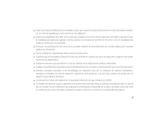 13
l Incluir una relación detallada de las actividades y obras que requieren la autorización previa en materia de impacto ambien-
tal, así como de aquellas que están exentas de esta obligación.
l Reducir las modalidades de la MIA, de tres tipos que se fijaban en la versión anterior (general, intermedia y específica) a dos:
la modalidad particular y la regional. Continúa además la consideración del Informe Preventivo como la modalidad más
simple de notificación a la autoridad.
l Promueve una participación más activa de la sociedad mediante los procedimientos de consulta pública y de reuniones
públicas de información.
l Fija las medidas de seguridad que deben acatar los promoventes.
l Especifica que la Procuraduría Federal de Protección al Ambiente realizará los actos de inspección y vigilancia del cumpli-
miento de sus disposiciones.
l Incluye las sanciones que procederán en caso de violación de las disposiciones jurídicas ambientales.
l Establece procedimientos particulares para la dictaminación de las consultas o manifestaciones que hacen los particulares.
l Introduce conceptos avanzados en las metodologías de evaluación como son: la evaluación de impactos acumulativos,
sinérgicos y residuales, así como la evaluación regional de varios proyectos o, de uno solo, cuando éste pueda tener un
impacto de gran alcance territorial.
l Se adecúan los tiempos de respuesta de la autoridad ambiental a los que establece la LGEEPA.
l Se establece la figura de seguros y garantías a los promoventes para que exista un aval que responda por ellos en caso de
que no cumplan con las condiciones que disponga la autoridad para el desarrollo de su obra o actividad, y para que estén
en condiciones de resarcir los daños al ambiente cuando se presente un siniestro por el desarrollo del proyecto.
 