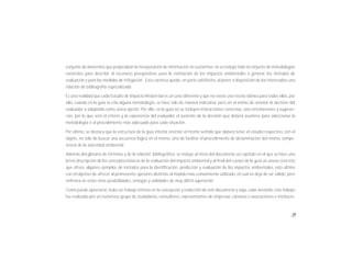 15
conjunto de elementos que propiciaban la incorporación de información no sustantiva; no se incluyó todo el conjunto de metodologías
existentes para describir el escenario preoperativo, para la estimación de los impactos ambientales a generar, los métodos de
evaluación y para las medidas de mitigación. Esta carencia queda, en parte satisfecha, al poner a disposición de los interesados una
relación de bibliografía especializada.
Es una realidad que cada Estudio de Impacto Ambiental es un caso diferente y que no existe una receta idónea para todos ellos, por
ello, cuando en la guía se cita alguna metodología, se hace sólo de manera indicativa, pero sin el ánimo de orientar la decisión del
evaluador a adoptarla como única opción. Por ello, en la guía no se incluyen instrucciones concretas, sino orientaciones y sugeren-
cias, por lo que será el criterio y la experiencia del evaluador el sustento de la decisión que deberá asumirse para seleccionar la
metodología o el procedimiento más adecuado para cada situación.
Por último, se destaca que la estructura de la guía intenta orientar el mismo sentido que deberá tener el estudio respectivo, con el
objeto, no solo de buscar una secuencia lógica en el mismo, sino de facilitar el procedimiento de dictaminación del mismo, compe-
tencia de la autoridad ambiental.
Además del glosario de términos y de la relación bibliográfica, se incluye al inicio del documento un capítulo en el que se hace una
breve descripción de los conceptos básicos de la evaluación del impacto ambiental y al final del cuerpo de la guía un anexo concreto
que ofrece algunos ejemplos de métodos para la identificación, predicción y evaluación de los impactos ambientales, esto último
con el objetivo de ofrecer al promovente opciones distintas al modelo más comúnmente utilizado, el cual no deja de ser válido, pero
enfrenta en estas otras posibilidades, ventajas y utilidades de muy difícil superación.
Como puede apreciarse, hubo un trabajo intenso en la concepción y redacción de este documento y aquí, cabe anotarlo, este trabajo
fue realizado por un numeroso grupo de ciudadanos, consultores, representantes de empresas, cámaras o asociaciones e institucio-
 